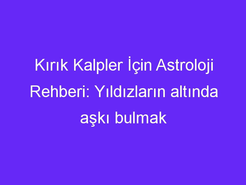 Kırık Kalpler İçin Astroloji Rehberi: Yıldızların altında aşkı bulmak