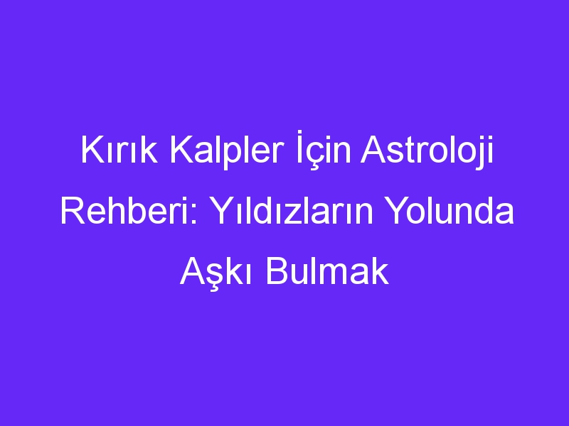 Kırık Kalpler İçin Astroloji Rehberi: Yıldızların Yolunda Aşkı Bulmak