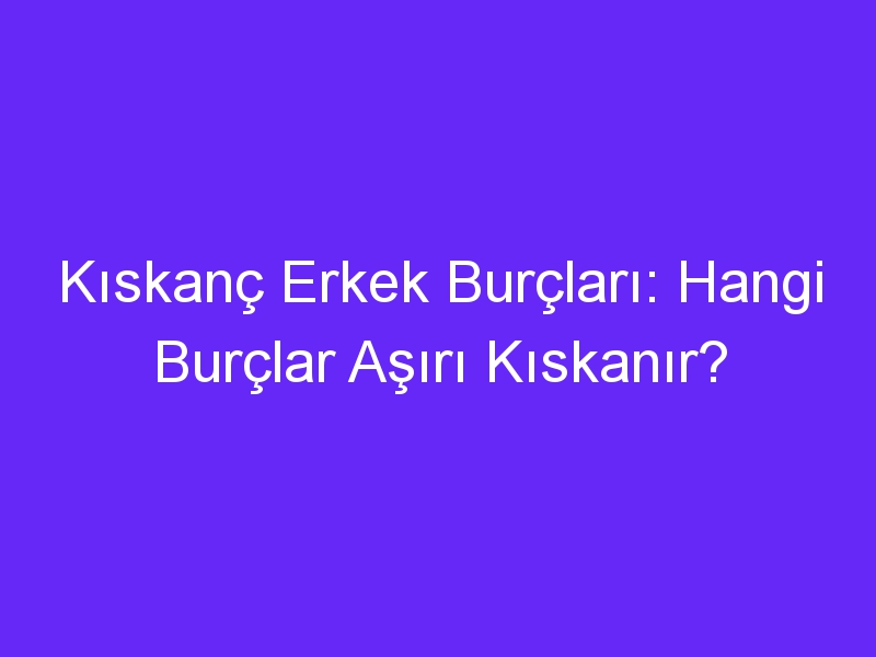 Kıskanç Erkek Burçları: Hangi Burçlar Aşırı Kıskanır?