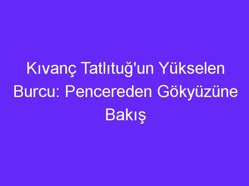 Kıvanç Tatlıtuğ'un Yükselen Burcu: Pencereden Gökyüzüne Bakış