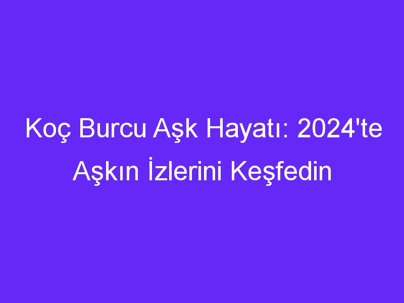 Koç Burcu Aşk Hayatı: 2024'te Aşkın İzlerini Keşfedin