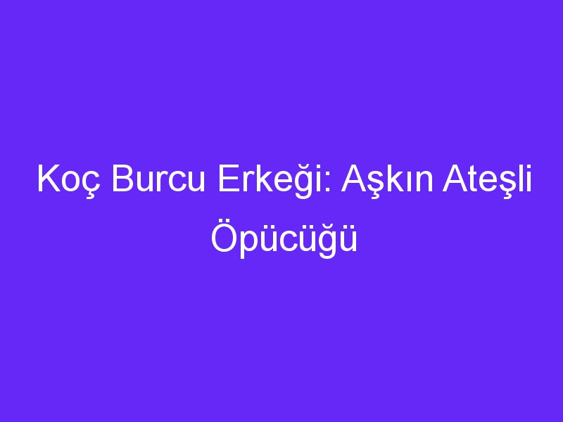 Koç Burcu Erkeği: Aşkın Ateşli Öpücüğü