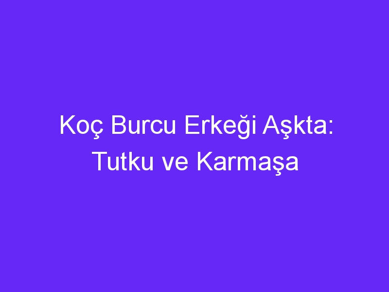 Koç Burcu Erkeği Aşkta: Tutku ve Karmaşa