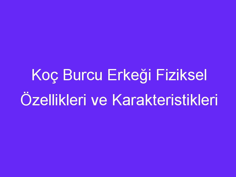 Koç Burcu Erkeği Fiziksel Özellikleri ve Karakteristikleri