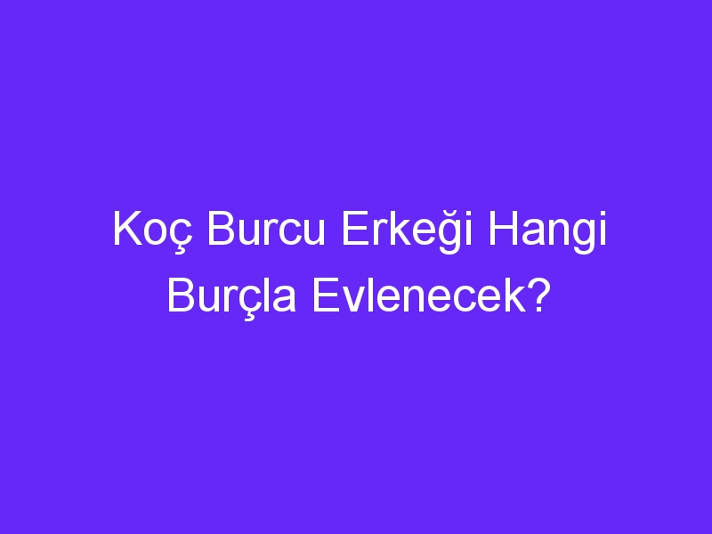 Koç Burcu Erkeği Hangi Burçla Evlenecek?