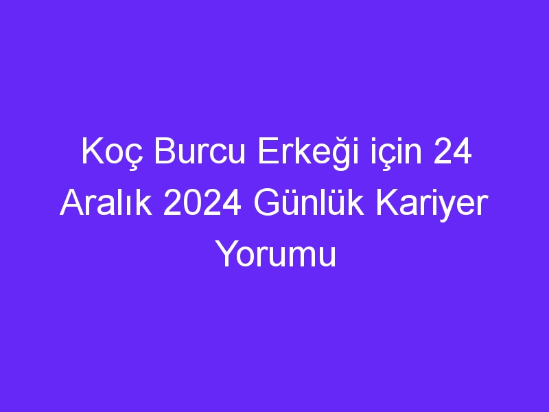 Koç Burcu Erkeği için 24 Aralık 2024 Günlük Kariyer Yorumu