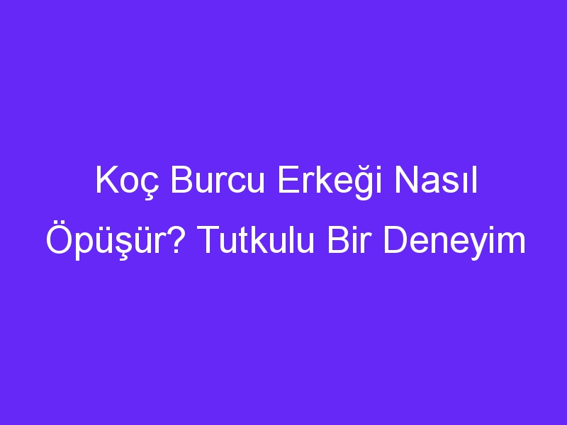 Koç Burcu Erkeği Nasıl Öpüşür? Tutkulu Bir Deneyim