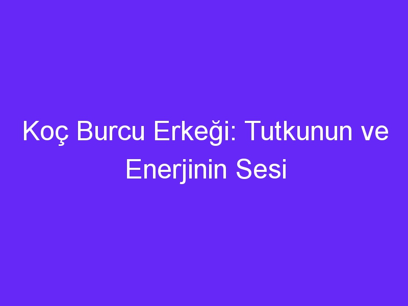 Koç Burcu Erkeği: Tutkunun ve Enerjinin Sesi