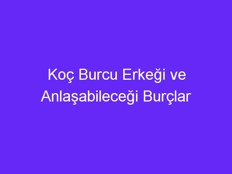 Koç Burcu Erkeği ve Anlaşabileceği Burçlar