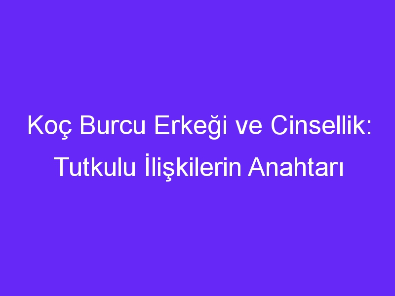 Koç Burcu Erkeği ve Cinsellik: Tutkulu İlişkilerin Anahtarı