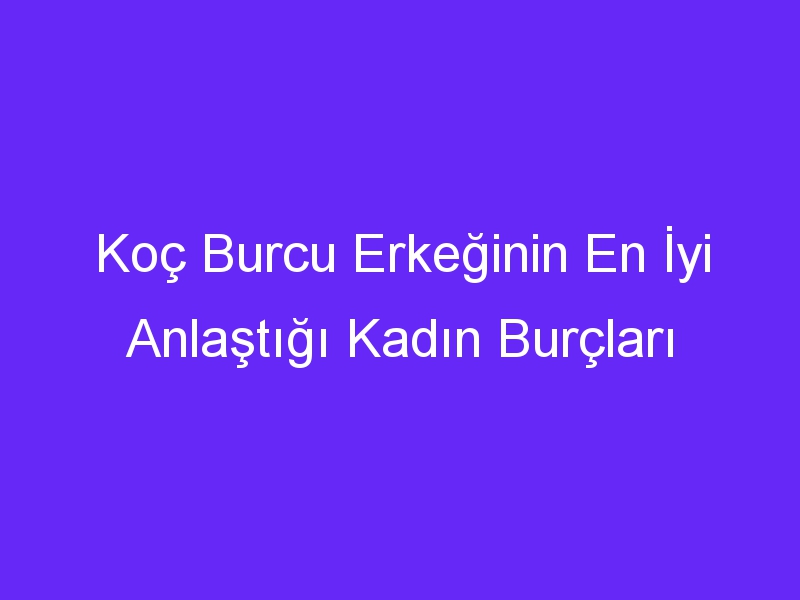 Koç Burcu Erkeğinin En İyi Anlaştığı Kadın Burçları