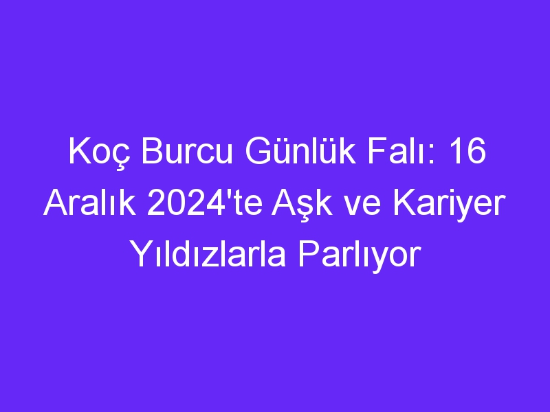 Koç Burcu Günlük Falı: 16 Aralık 2024'te Aşk ve Kariyer Yıldızlarla Parlıyor