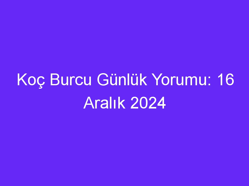 Koç Burcu Günlük Yorumu: 16 Aralık 2024