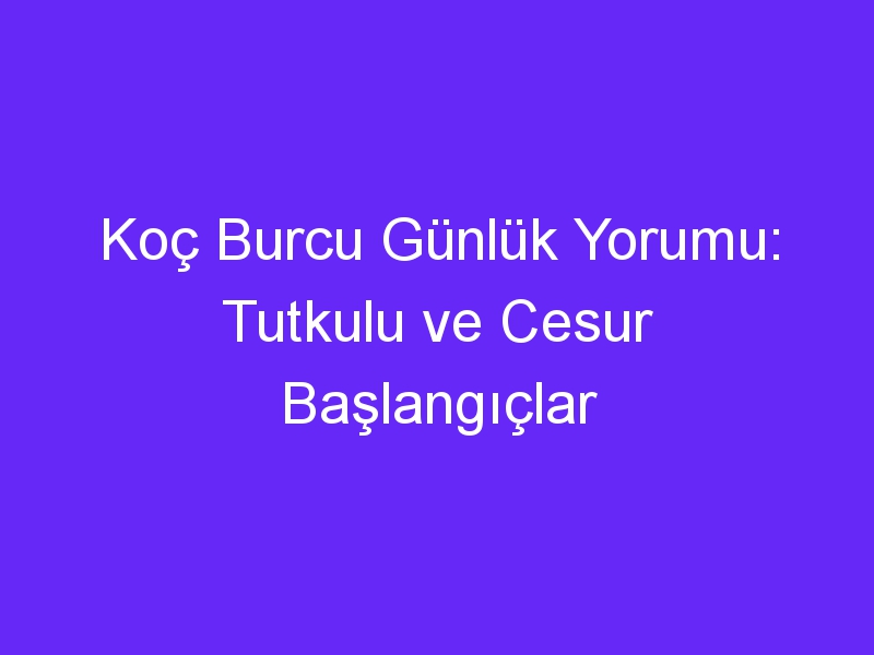 Koç Burcu Günlük Yorumu: Tutkulu ve Cesur Başlangıçlar