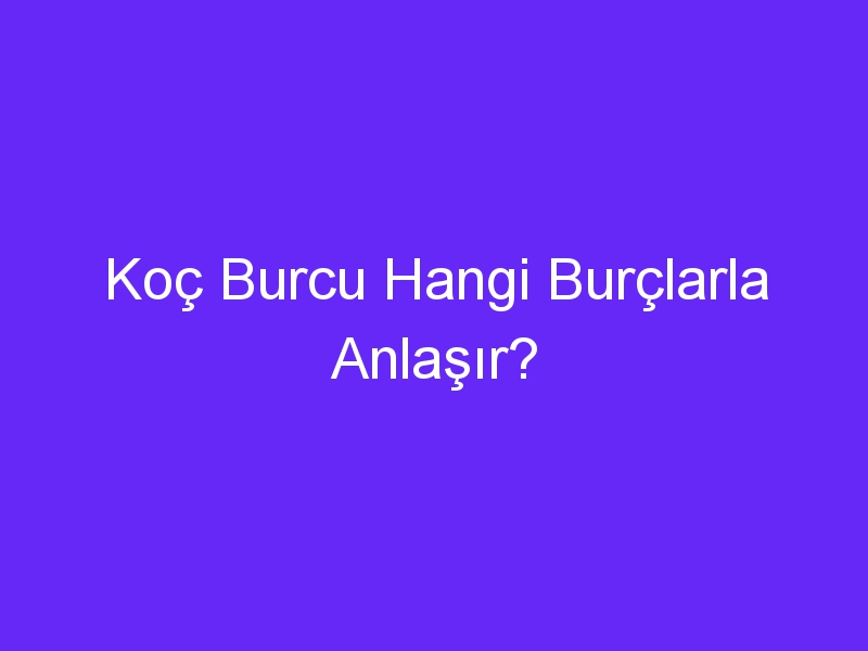 Koç Burcu Hangi Burçlarla Anlaşır?