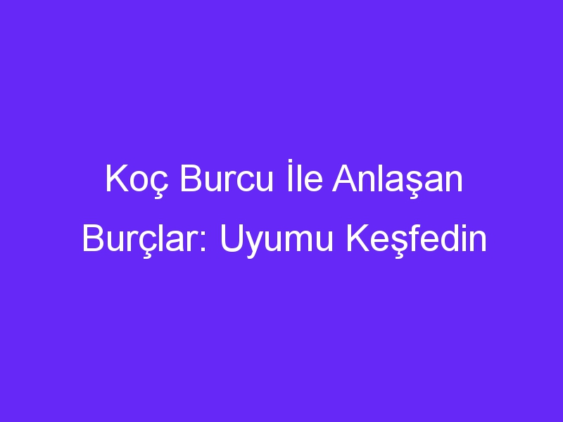 Koç Burcu İle Anlaşan Burçlar: Uyumu Keşfedin