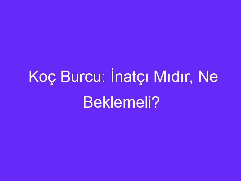 Koç Burcu: İnatçı Mıdır, Ne Beklemeli?