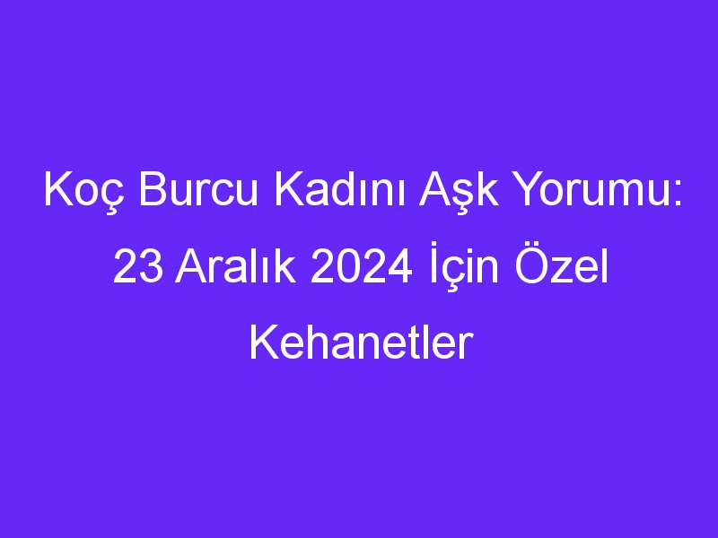 Koç Burcu Kadını Aşk Yorumu: 23 Aralık 2024 İçin Özel Kehanetler