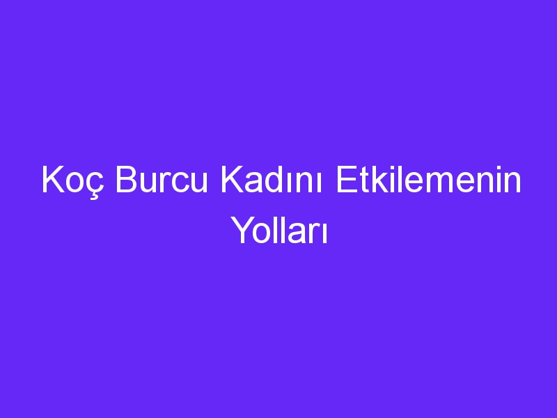 Koç Burcu Kadını Etkilemenin Yolları