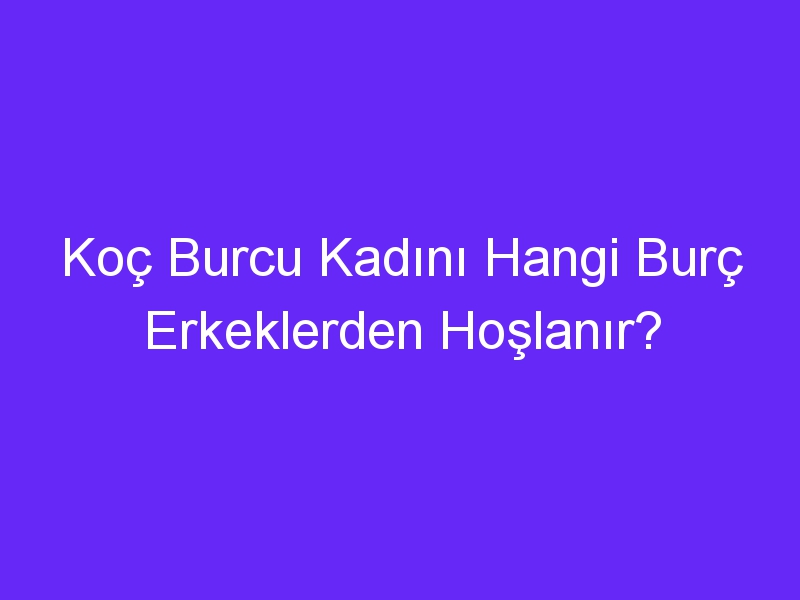 Koç Burcu Kadını Hangi Burç Erkeklerden Hoşlanır?