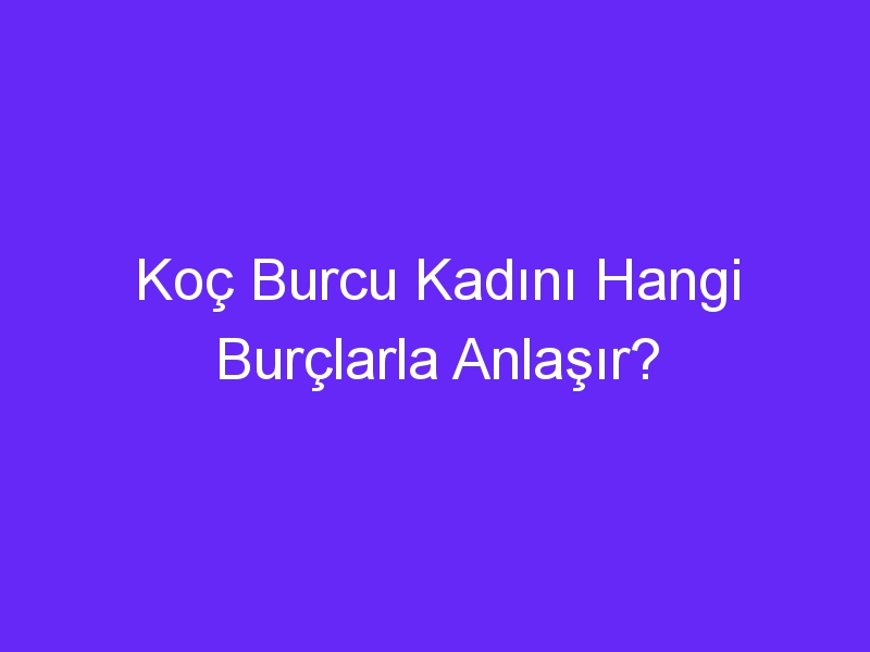 Koç Burcu Kadını Hangi Burçlarla Anlaşır?