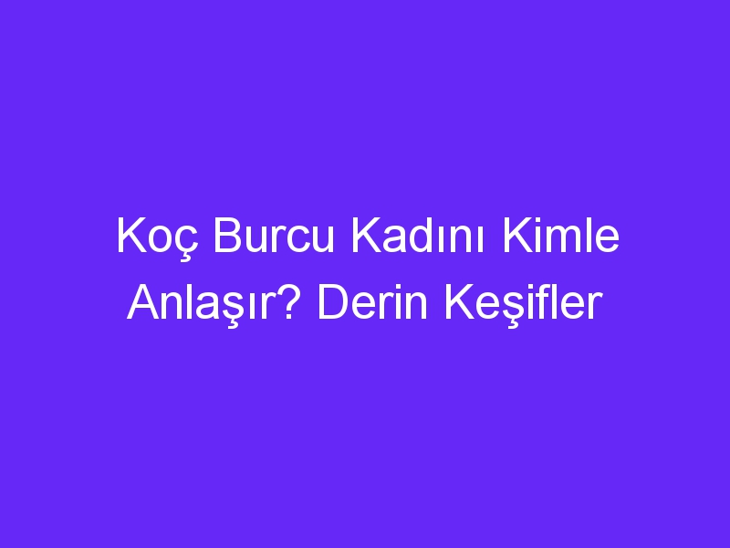 Koç Burcu Kadını Kimle Anlaşır? Derin Keşifler