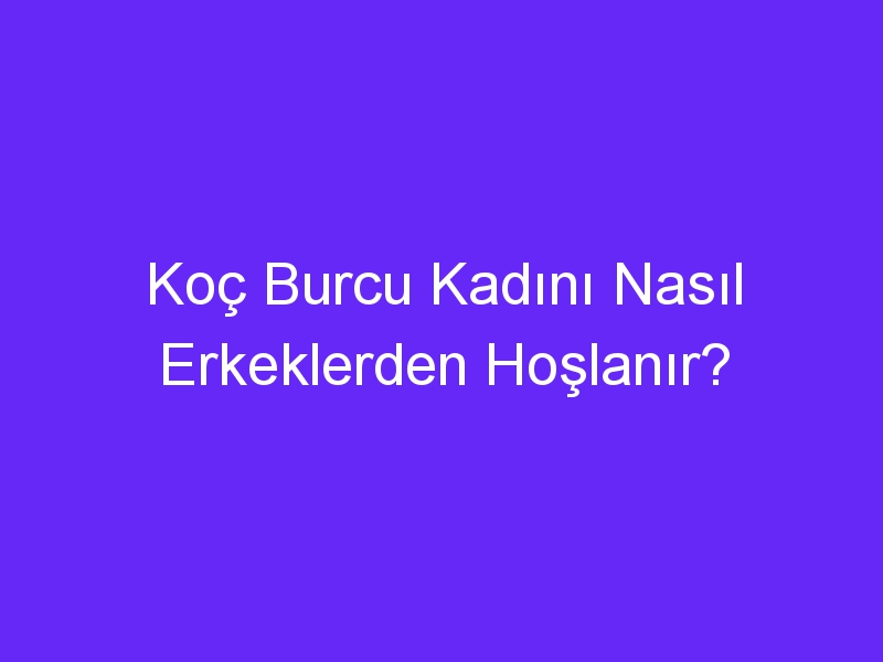 Koç Burcu Kadını Nasıl Erkeklerden Hoşlanır?