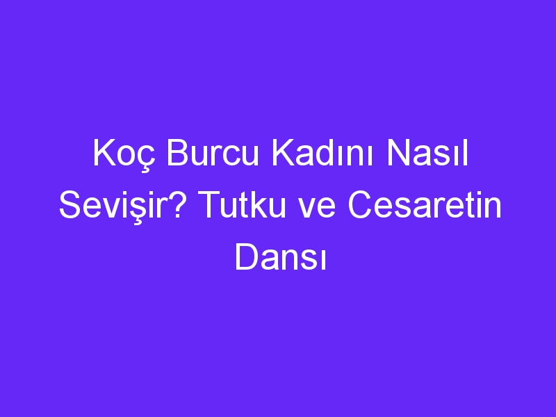 Koç Burcu Kadını Nasıl Sevişir? Tutku ve Cesaretin Dansı