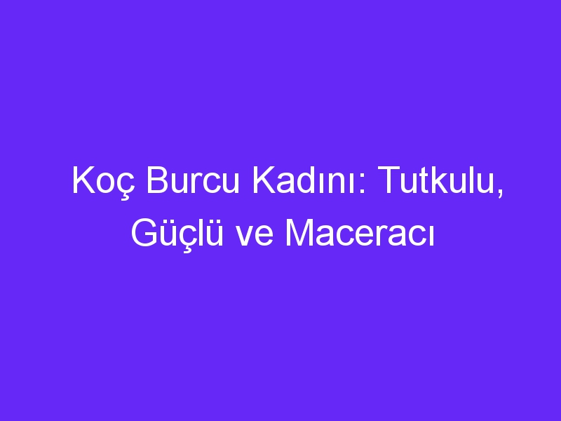 Koç Burcu Kadını: Tutkulu, Güçlü ve Maceracı