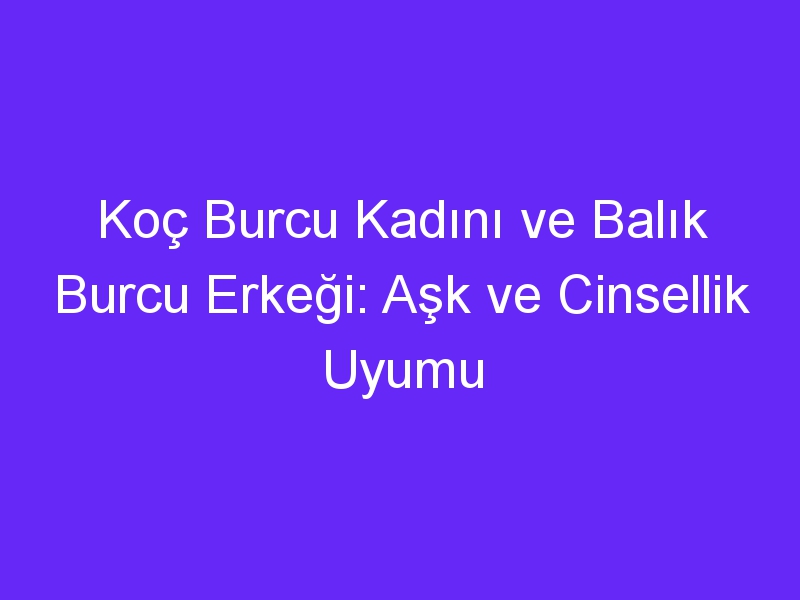 Koç Burcu Kadını ve Balık Burcu Erkeği: Aşk ve Cinsellik Uyumu