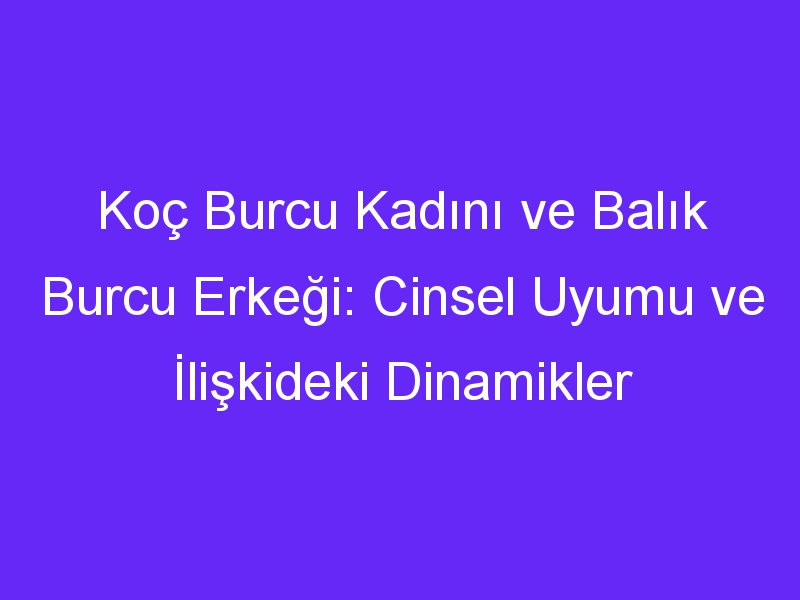 Koç Burcu Kadını ve Balık Burcu Erkeği: Cinsel Uyumu ve İlişkideki Dinamikler