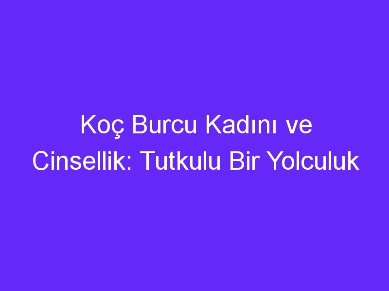 Koç Burcu Kadını ve Cinsellik: Tutkulu Bir Yolculuk