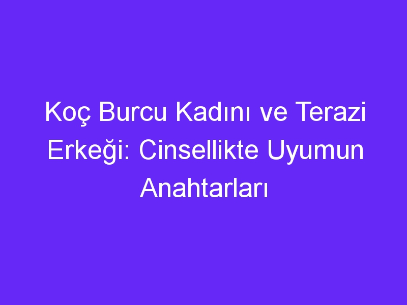 Koç Burcu Kadını ve Terazi Erkeği: Cinsellikte Uyumun Anahtarları