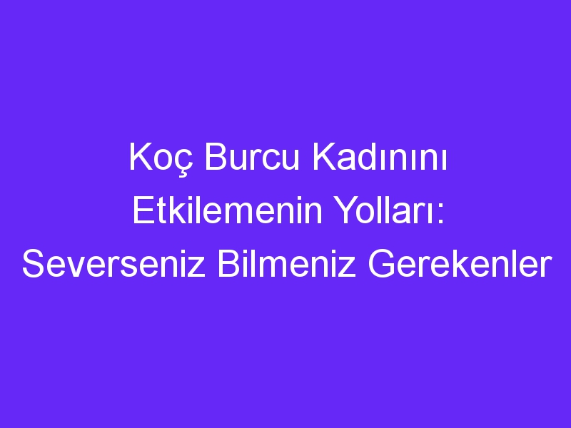 Koç Burcu Kadınını Etkilemenin Yolları: Severseniz Bilmeniz Gerekenler