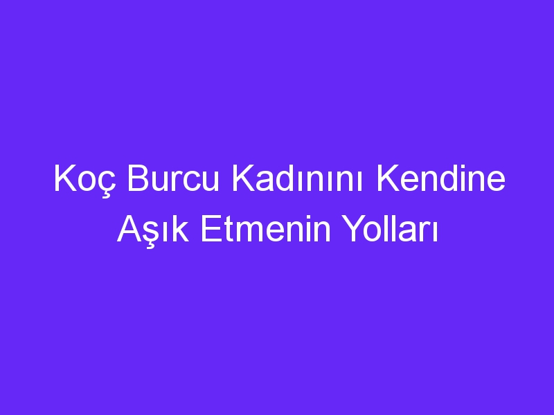 Koç Burcu Kadınını Kendine Aşık Etmenin Yolları