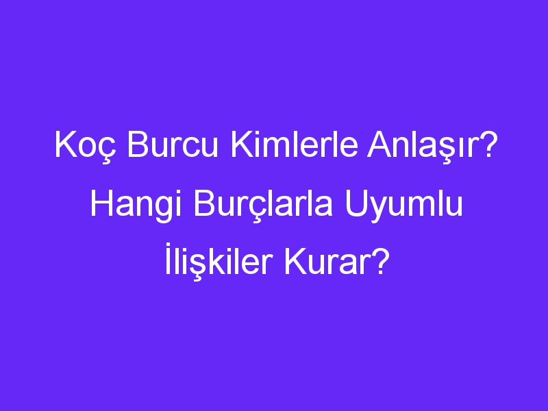 Koç Burcu Kimlerle Anlaşır? Hangi Burçlarla Uyumlu İlişkiler Kurar?