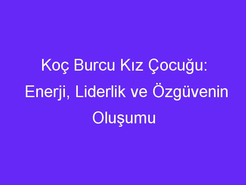 Koç Burcu Kız Çocuğu: Enerji, Liderlik ve Özgüvenin Oluşumu