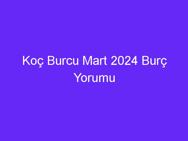 Koç Burcu Mart 2024 Burç Yorumu