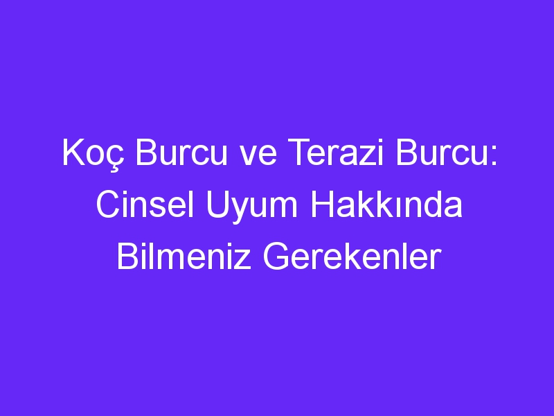 Koç Burcu ve Terazi Burcu: Cinsel Uyum Hakkında Bilmeniz Gerekenler