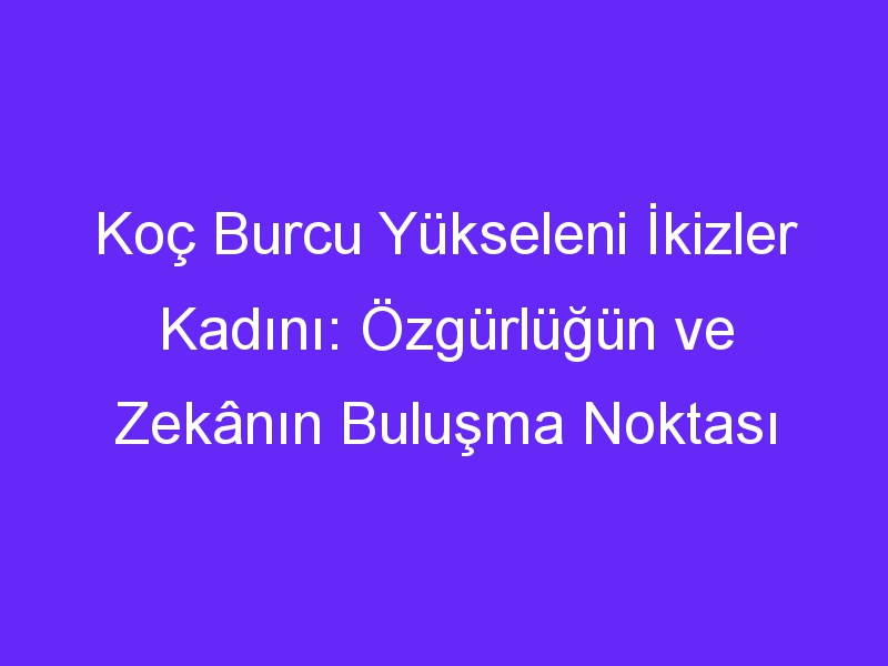 Koç Burcu Yükseleni İkizler Kadını: Özgürlüğün ve Zekânın Buluşma Noktası