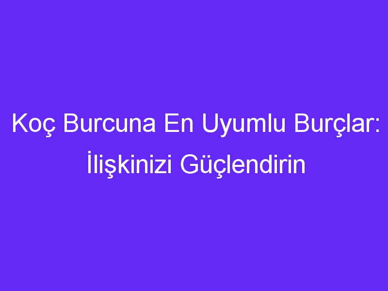 Koç Burcuna En Uyumlu Burçlar: İlişkinizi Güçlendirin