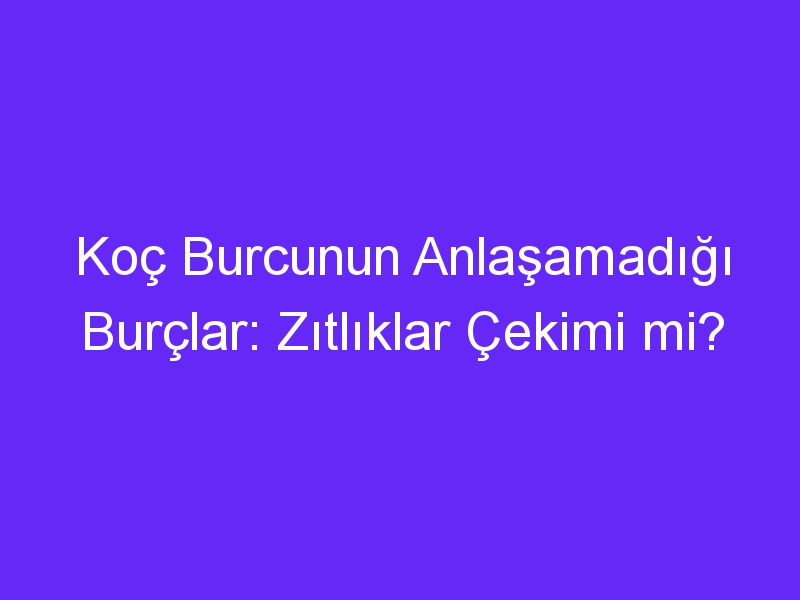 Koç Burcunun Anlaşamadığı Burçlar: Zıtlıklar Çekimi mi?