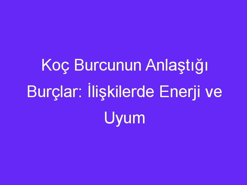 Koç Burcunun Anlaştığı Burçlar: İlişkilerde Enerji ve Uyum