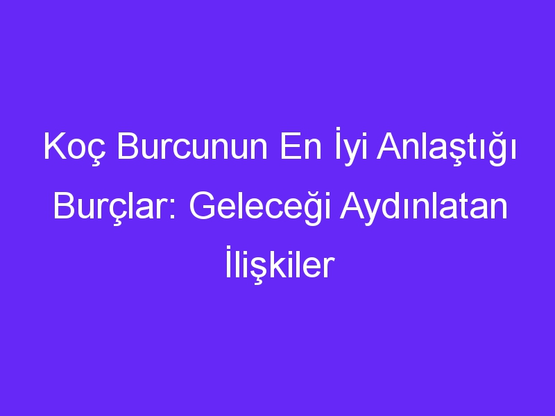 Koç Burcunun En İyi Anlaştığı Burçlar: Geleceği Aydınlatan İlişkiler