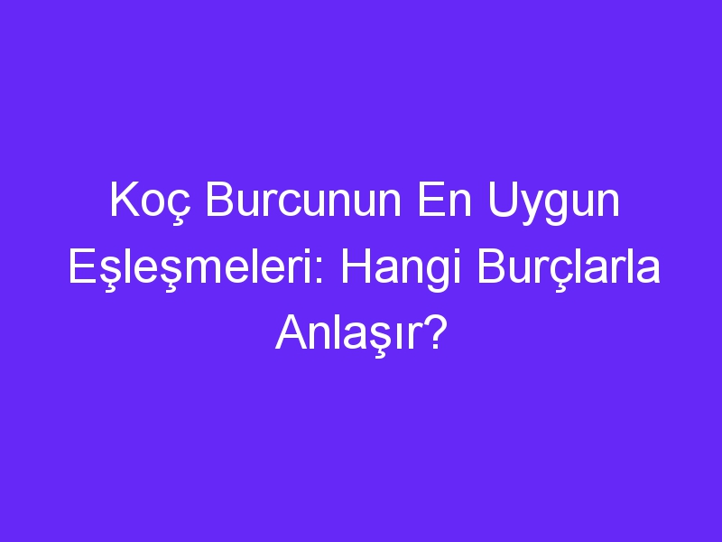 Koç Burcunun En Uygun Eşleşmeleri: Hangi Burçlarla Anlaşır?