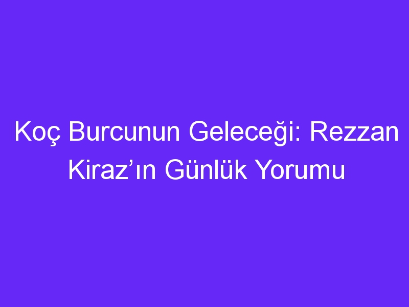 Koç Burcunun Geleceği: Rezzan Kiraz’ın Günlük Yorumu