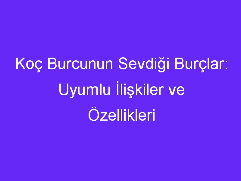 Koç Burcunun Sevdiği Burçlar: Uyumlu İlişkiler ve Özellikleri