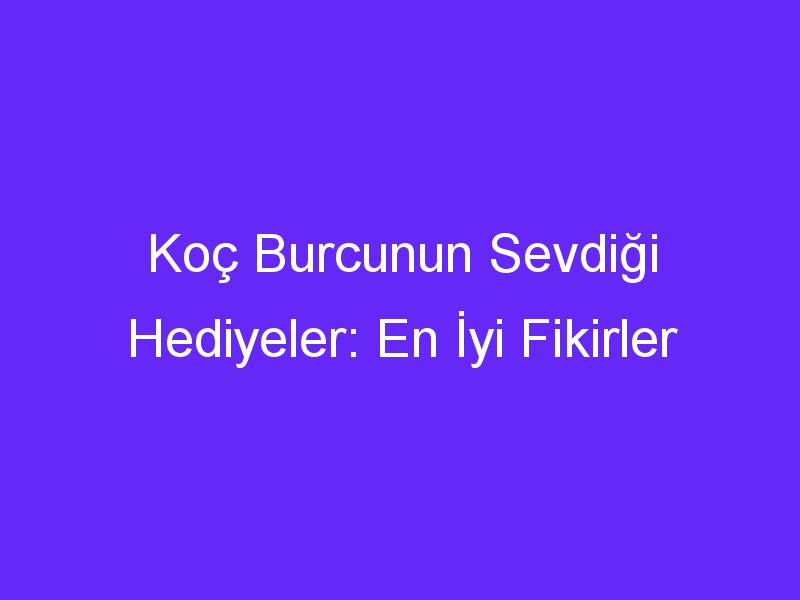 Koç Burcunun Sevdiği Hediyeler: En İyi Fikirler