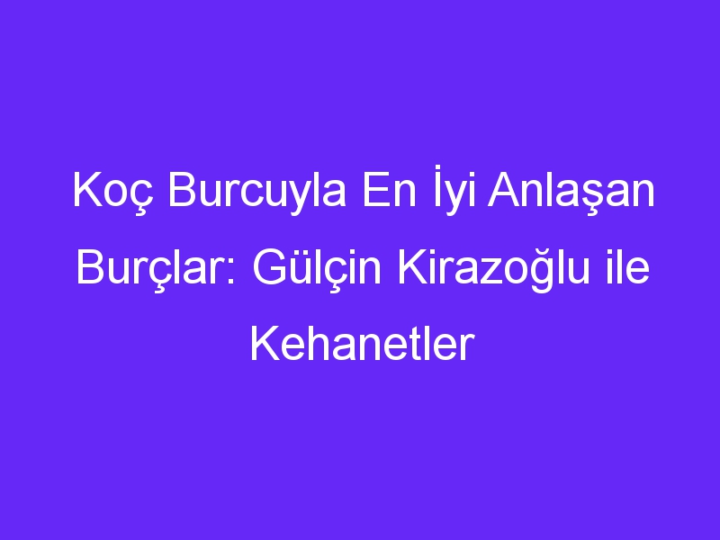 Koç Burcuyla En İyi Anlaşan Burçlar: Gülçin Kirazoğlu ile Kehanetler