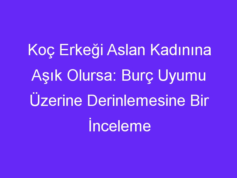 Koç Erkeği Aslan Kadınına Aşık Olursa: Burç Uyumu Üzerine Derinlemesine Bir İnceleme